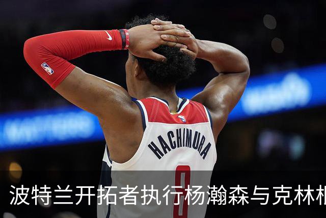 波特兰开拓者执行杨瀚森与克林根的球队选项分析